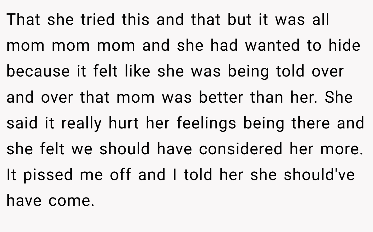 That she tried this and that but it was all mom mom mom and she had wanted to hide because it felt like she was being told over and over that mom was better than her. She said it really hurt her feelings being there and she felt we should have considered her more. It pissed me off and I told her she should've have come.