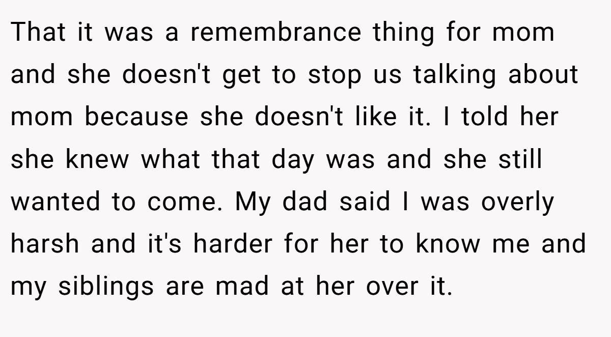 That it was a remembrance thing for mom and she doesn't get to stop us talking about mom because she doesn't like it. I told her she knew what that day was and she still wanted to come. My dad said I was overly harsh and it's harder for her to know me and my siblings are mad at her over it.