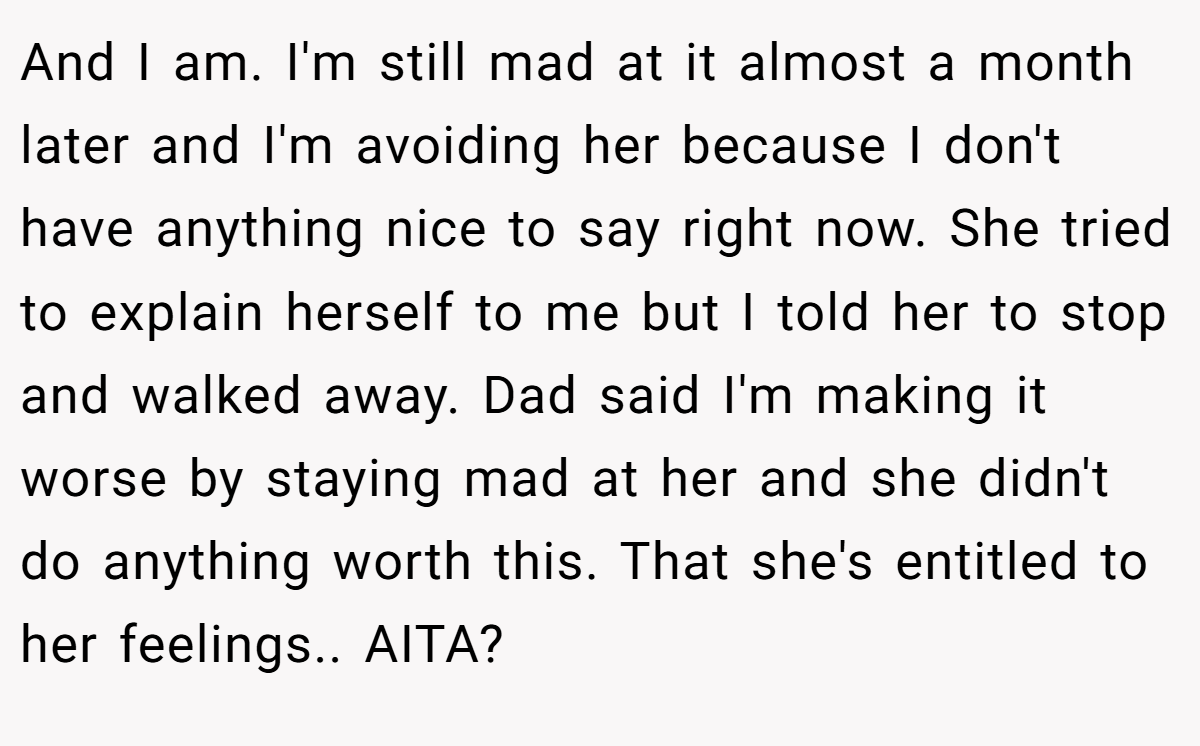 And I am. I'm still mad at it almost a month later and I'm avoiding her because I don't have anything nice to say right now. She tried to explain herself to me but I told her to stop and walked away. Dad said I'm making it worse by staying mad at her and she didn't do anything worth this. That she's entitled to her feelings.. AITA?