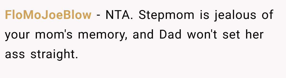 FloMoJoeBlow − NTA. Stepmom is jealous of your mom's memory, and Dad won't set her ass straight.