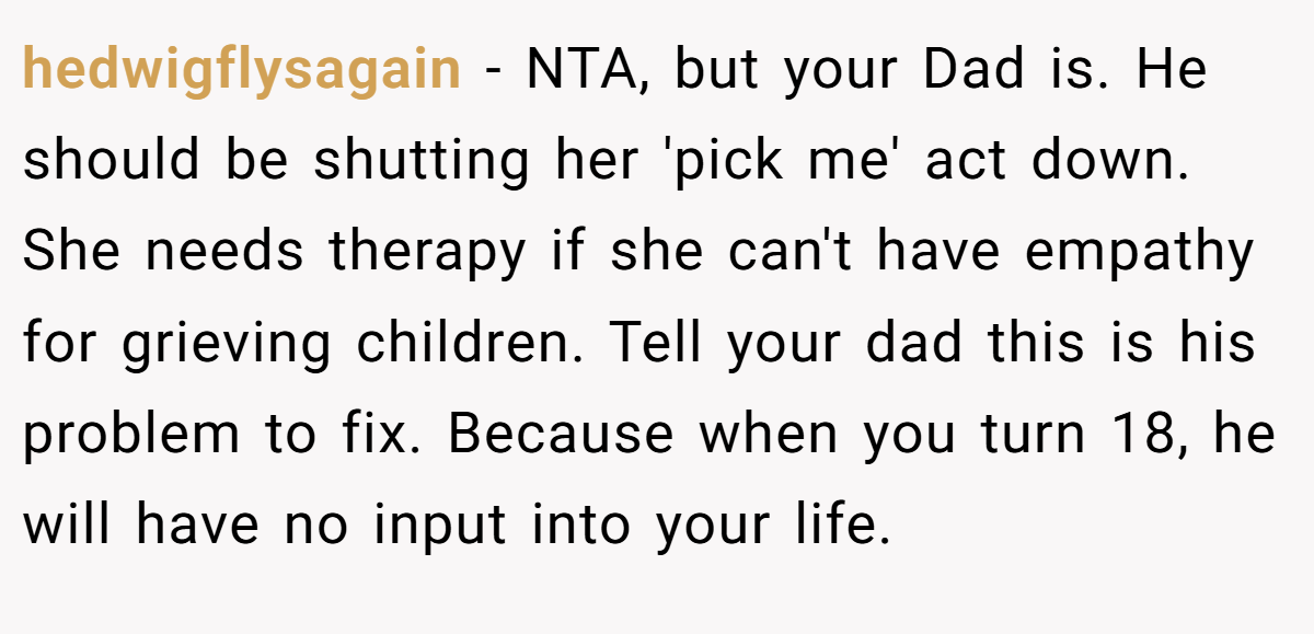 hedwigflysagain − NTA, but your Dad is. He should be shutting her 'pick me' act down. She needs therapy if she can't have empathy for grieving children. Tell your dad this is his problem to fix. Because when you turn 18, he will have no input into your life.