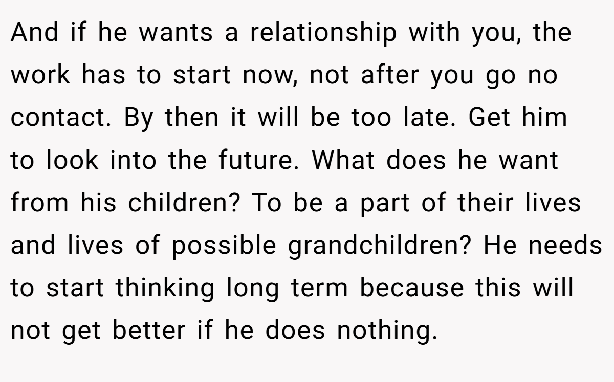 And if he wants a relationship with you, the work has to start now, not after you go no contact. By then it will be too late. Get him to look into the future. What does he want from his children? To be a part of their lives and lives of possible grandchildren? He needs to start thinking long term because this will not get better if he does nothing.