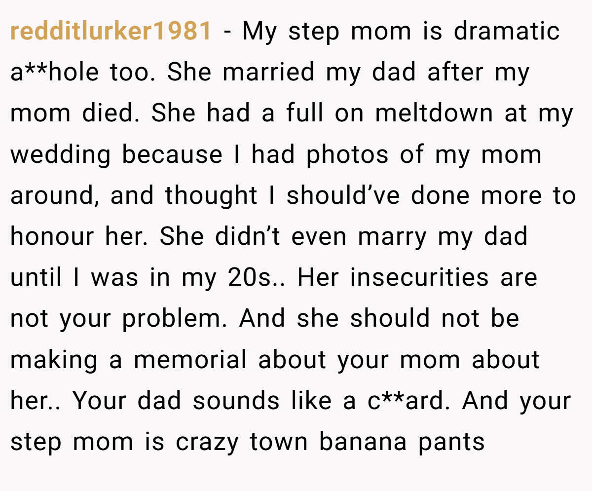 redditlurker1981 − My step mom is dramatic a**hole too. She married my dad after my mom died. She had a full on meltdown at my wedding because I had photos of my mom around, and thought I should’ve done more to honour her. She didn’t even marry my dad until I was in my 20s.. Her insecurities are not your problem. And she should not be making a memorial about your mom about her.. Your dad sounds like a c**ard. And your step mom is crazy town banana pants