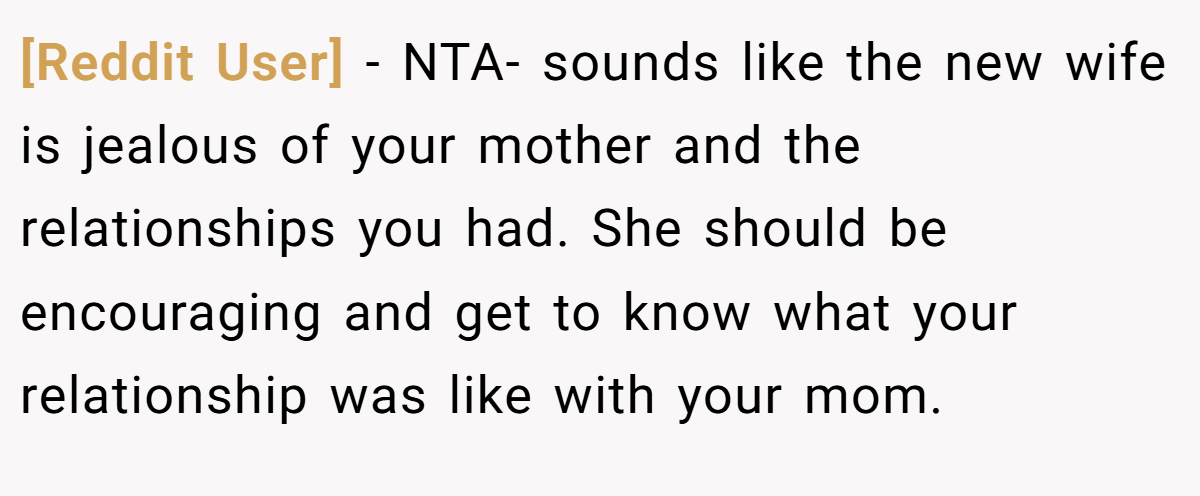 [Reddit User] − NTA- sounds like the new wife is jealous of your mother and the relationships you had. She should be encouraging and get to know what your relationship was like with your mom.