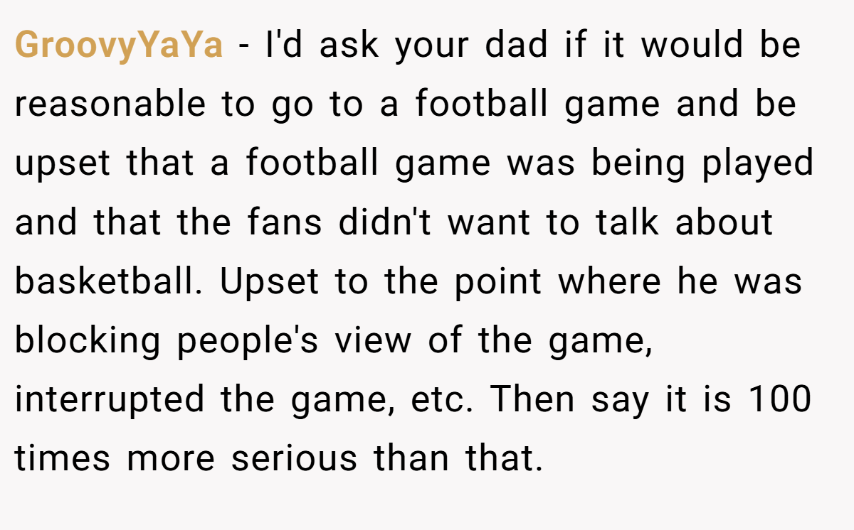 GroovyYaYa − I'd ask your dad if it would be reasonable to go to a football game and be upset that a football game was being played and that the fans didn't want to talk about basketball. Upset to the point where he was blocking people's view of the game, interrupted the game, etc. Then say it is 100 times more serious than that.