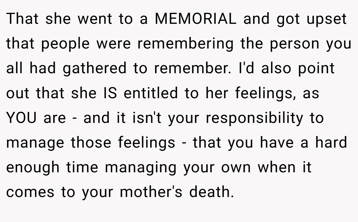 That she went to a MEMORIAL and got upset that people were remembering the person you all had gathered to remember. I'd also point out that she IS entitled to her feelings, as YOU are - and it isn't your responsibility to manage those feelings - that you have a hard enough time managing your own when it comes to your mother's death.