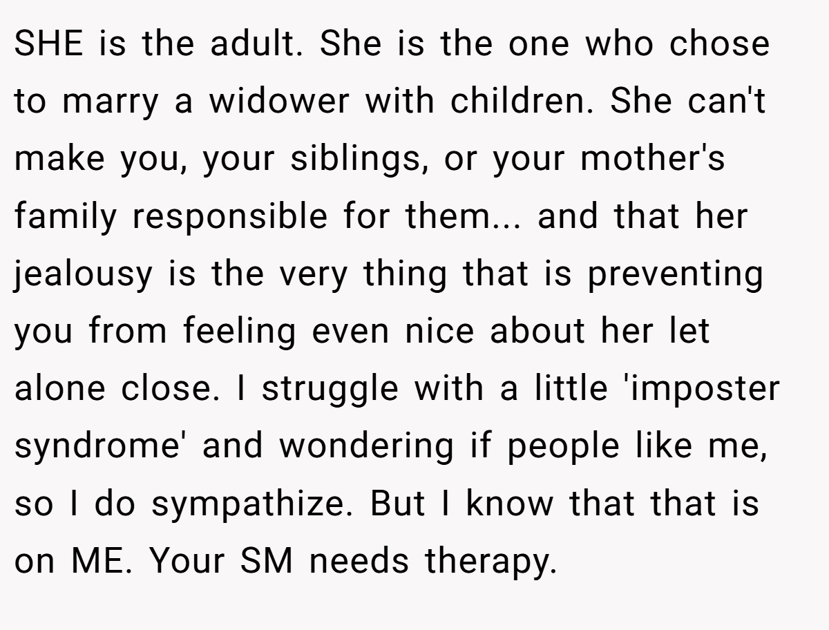 SHE is the adult. She is the one who chose to marry a widower with children. She can't make you, your siblings, or your mother's family responsible for them... and that her jealousy is the very thing that is preventing you from feeling even nice about her let alone close. I struggle with a little 'imposter syndrome' and wondering if people like me, so I do sympathize. But I know that that is on ME. Your SM needs therapy.
