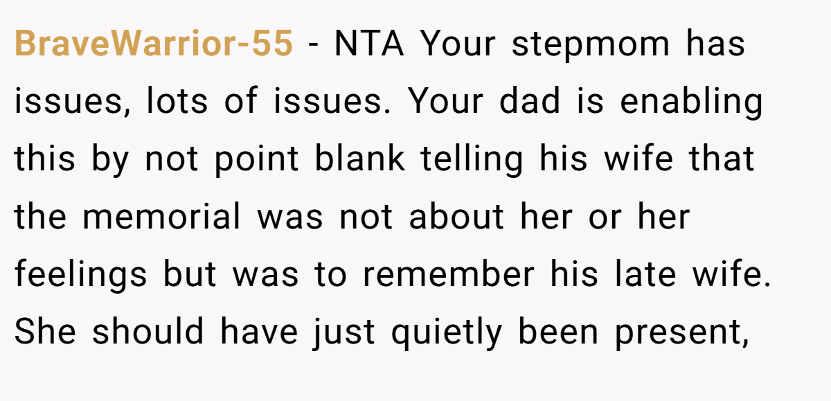 BraveWarrior-55 − NTA Your stepmom has issues, lots of issues. Your dad is enabling this by not point blank telling his wife that the memorial was not about her or her feelings but was to remember his late wife. She should have just quietly been present,
