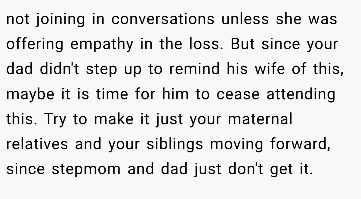 not joining in conversations unless she was offering empathy in the loss. But since your dad didn't step up to remind his wife of this, maybe it is time for him to cease attending this. Try to make it just your maternal relatives and your siblings moving forward, since stepmom and dad just don't get it.