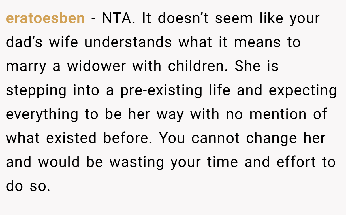 eratoesben − NTA. It doesn’t seem like your dad’s wife understands what it means to marry a widower with children. She is stepping into a pre-existing life and expecting everything to be her way with no mention of what existed before. You cannot change her and would be wasting your time and effort to do so.