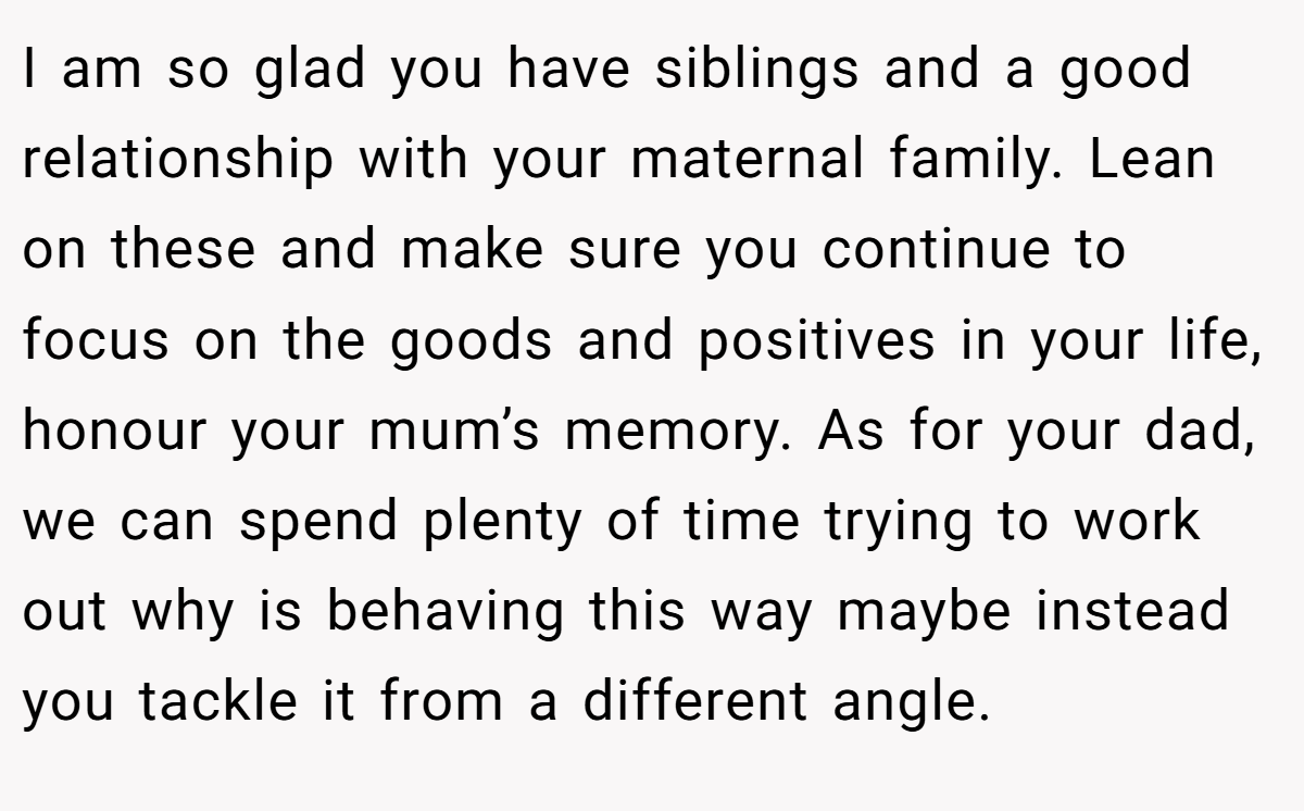 I am so glad you have siblings and a good relationship with your maternal family. Lean on these and make sure you continue to focus on the goods and positives in your life, honour your mum’s memory. As for your dad, we can spend plenty of time trying to work out why is behaving this way maybe instead you tackle it from a different angle.