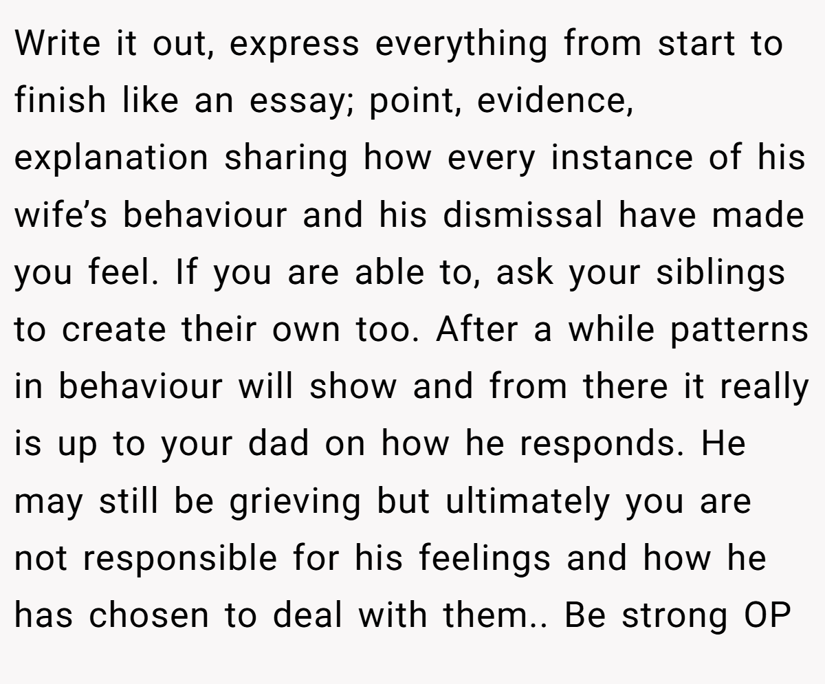 Write it out, express everything from start to finish like an essay; point, evidence, explanation sharing how every instance of his wife’s behaviour and his dismissal have made you feel. If you are able to, ask your siblings to create their own too. After a while patterns in behaviour will show and from there it really is up to your dad on how he responds. He may still be grieving but ultimately you are not responsible for his feelings and how he has chosen to deal with them.. Be strong OP