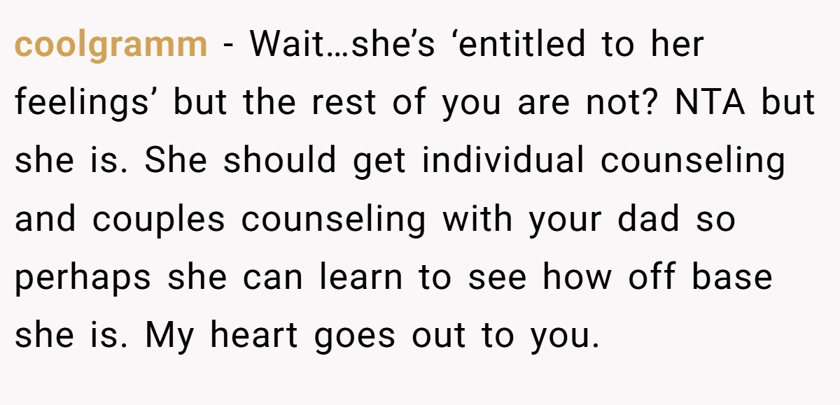 coolgramm − Wait…she’s ‘entitled to her feelings’ but the rest of you are not? NTA but she is. She should get individual counseling and couples counseling with your dad so perhaps she can learn to see how off base she is. My heart goes out to you.