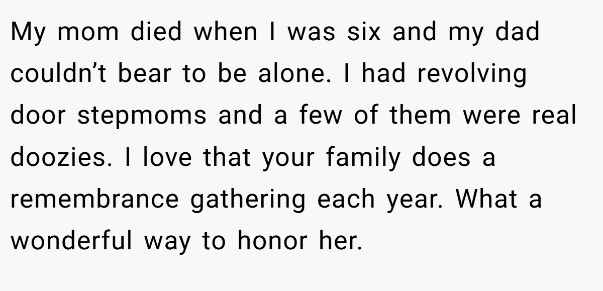 My mom died when I was six and my dad couldn’t bear to be alone. I had revolving door stepmoms and a few of them were real doozies. I love that your family does a remembrance gathering each year. What a wonderful way to honor her.