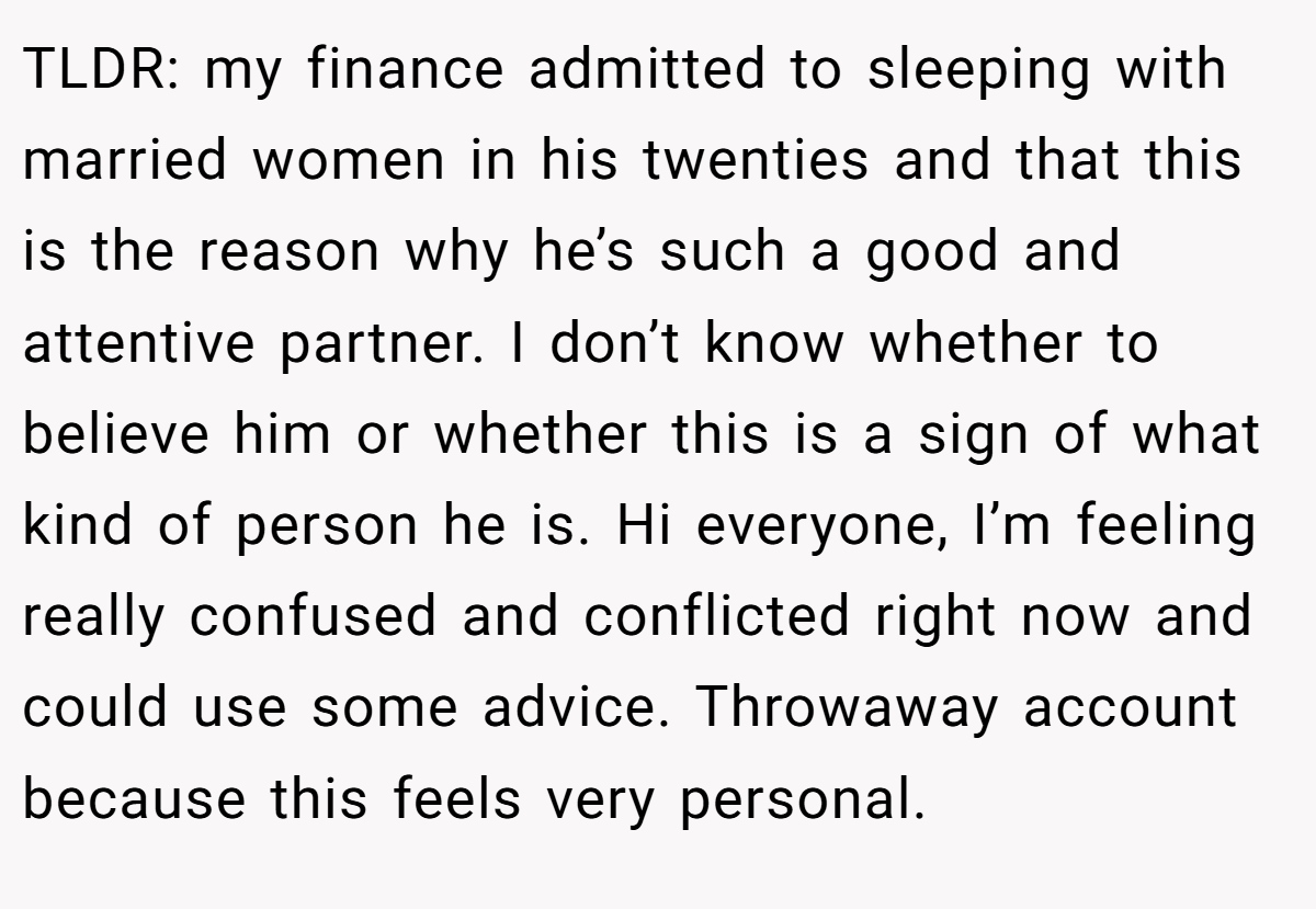TLDR: my finance admitted to sleeping with married women in his twenties and that this is the reason why he’s such a good and attentive partner. I don’t know whether to believe him or whether this is a sign of what kind of person he is. Hi everyone, I’m feeling really confused and conflicted right now and could use some advice. Throwaway account because this feels very personal.