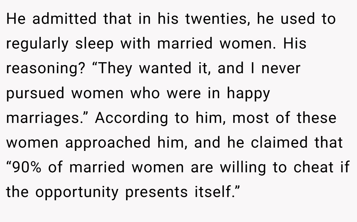 He admitted that in his twenties, he used to regularly sleep with married women. His reasoning? “They wanted it, and I never pursued women who were in happy marriages.” According to him, most of these women approached him, and he claimed that “90% of married women are willing to cheat if the opportunity presents itself.”