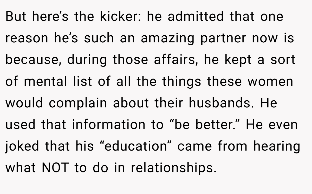 But here’s the kicker: he admitted that one reason he’s such an amazing partner now is because, during those affairs, he kept a sort of mental list of all the things these women would complain about their husbands. He used that information to “be better.” He even joked that his “education” came from hearing what NOT to do in relationships.
