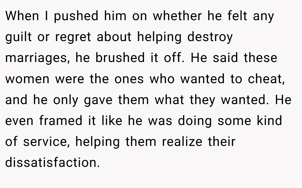 When I pushed him on whether he felt any guilt or regret about helping destroy marriages, he brushed it off. He said these women were the ones who wanted to cheat, and he only gave them what they wanted. He even framed it like he was doing some kind of service, helping them realize their dissatisfaction.