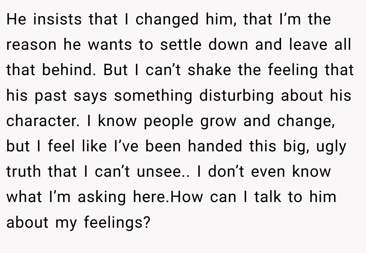 He insists that I changed him, that I’m the reason he wants to settle down and leave all that behind. But I can’t shake the feeling that his past says something disturbing about his character. I know people grow and change, but I feel like I’ve been handed this big, ugly truth that I can’t unsee.. I don’t even know what I’m asking here.How can I talk to him about my feelings?
