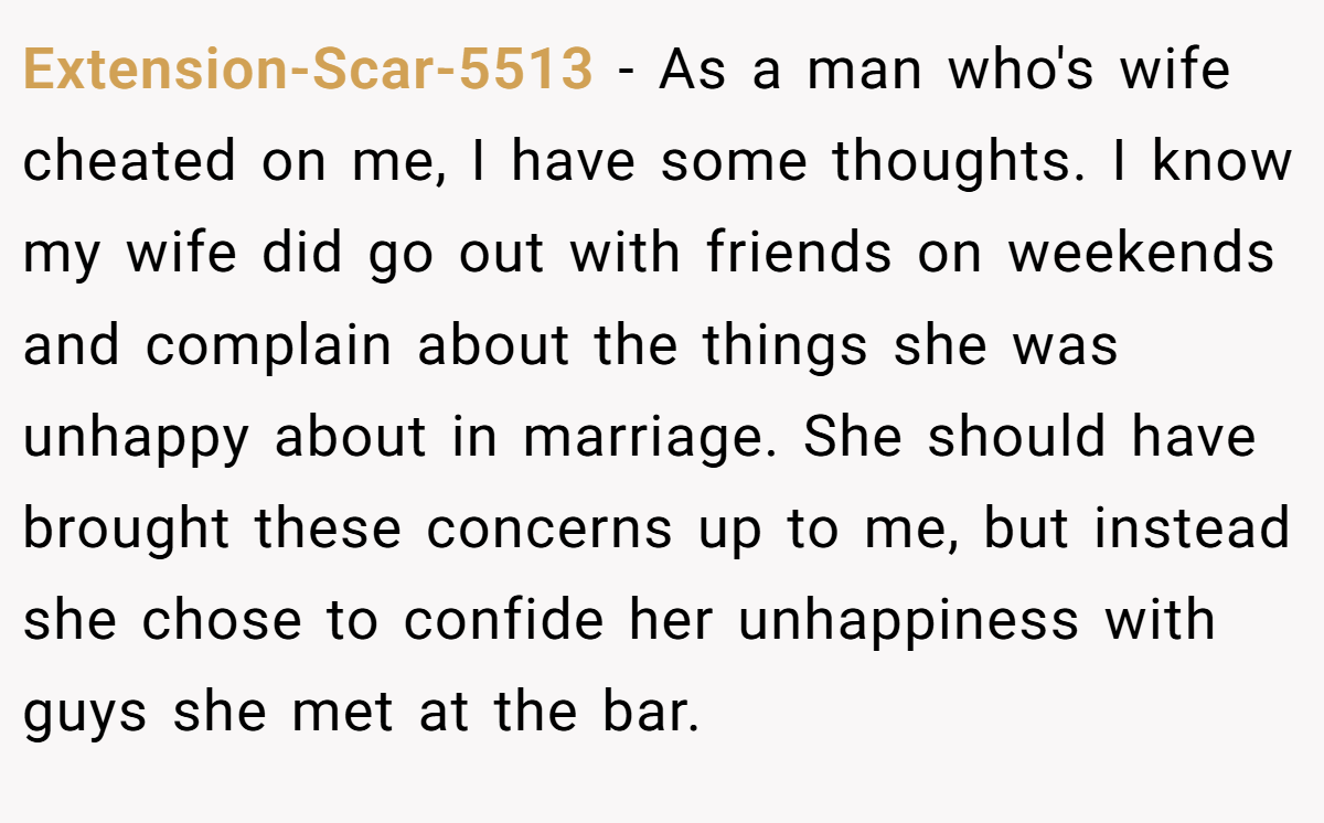 Extension-Scar-5513 − As a man who's wife cheated on me, I have some thoughts. I know my wife did go out with friends on weekends and complain about the things she was unhappy about in marriage. She should have brought these concerns up to me, but instead she chose to confide her unhappiness with guys she met at the bar.