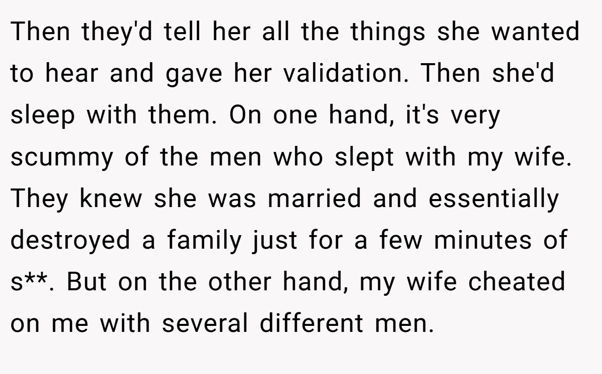Then they'd tell her all the things she wanted to hear and gave her validation. Then she'd sleep with them. On one hand, it's very scummy of the men who slept with my wife. They knew she was married and essentially destroyed a family just for a few minutes of s**. But on the other hand, my wife cheated on me with several different men.