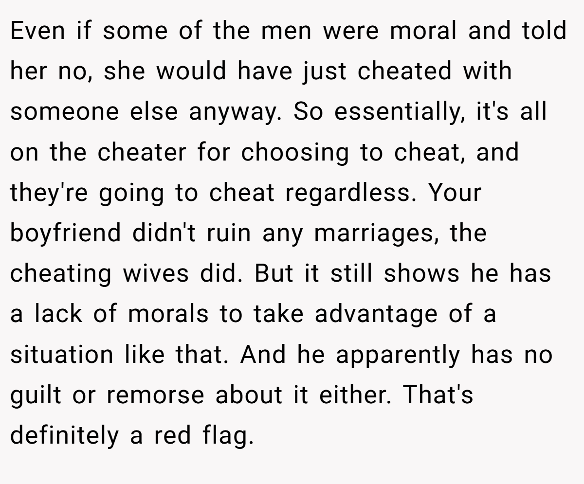Even if some of the men were moral and told her no, she would have just cheated with someone else anyway. So essentially, it's all on the cheater for choosing to cheat, and they're going to cheat regardless. Your boyfriend didn't ruin any marriages, the cheating wives did. But it still shows he has a lack of morals to take advantage of a situation like that. And he apparently has no guilt or remorse about it either. That's definitely a red flag.