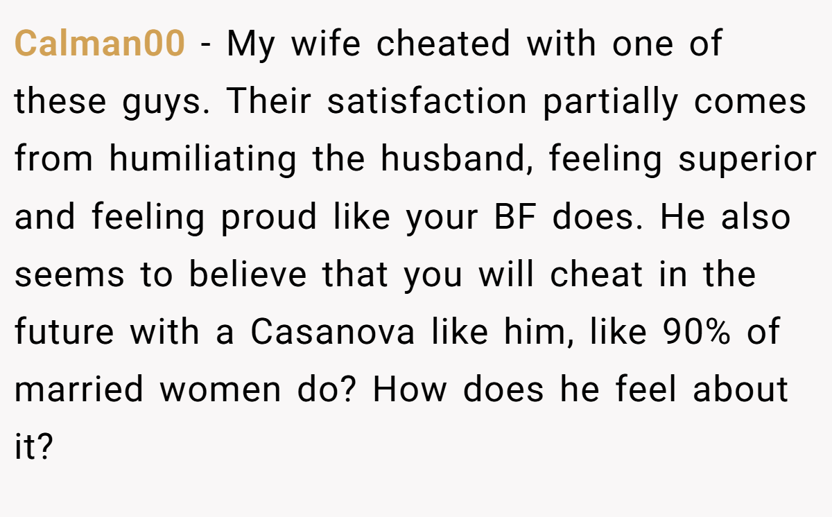 Calman00 − My wife cheated with one of these guys. Their satisfaction partially comes from humiliating the husband, feeling superior and feeling proud like your BF does. He also seems to believe that you will cheat in the future with a Casanova like him, like 90% of married women do? How does he feel about it?