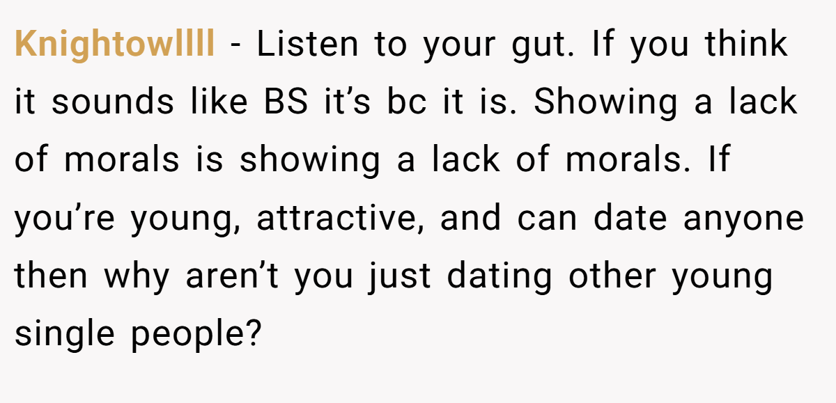 Knightowllll − Listen to your gut. If you think it sounds like BS it’s bc it is. Showing a lack of morals is showing a lack of morals. If you’re young, attractive, and can date anyone then why aren’t you just dating other young single people?