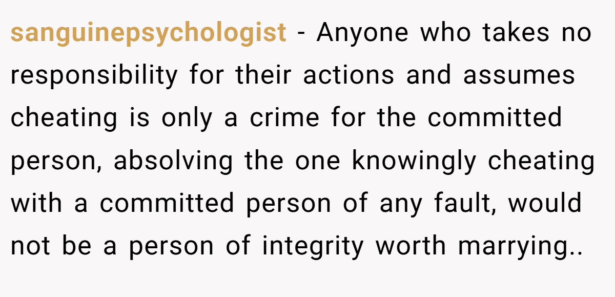 sanguinepsychologist − Anyone who takes no responsibility for their actions and assumes cheating is only a crime for the committed person, absolving the one knowingly cheating with a committed person of any fault, would not be a person of integrity worth marrying..