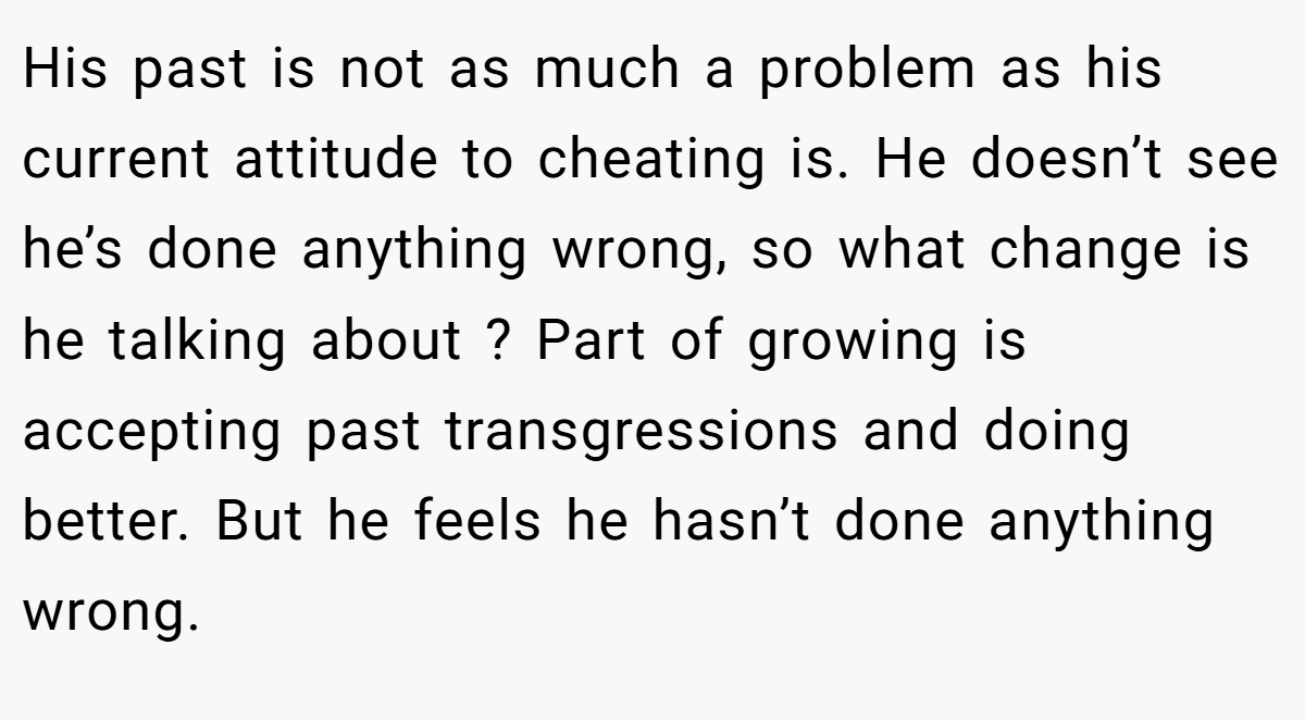 His past is not as much a problem as his current attitude to cheating is. He doesn’t see he’s done anything wrong, so what change is he talking about ? Part of growing is accepting past transgressions and doing better. But he feels he hasn’t done anything wrong.