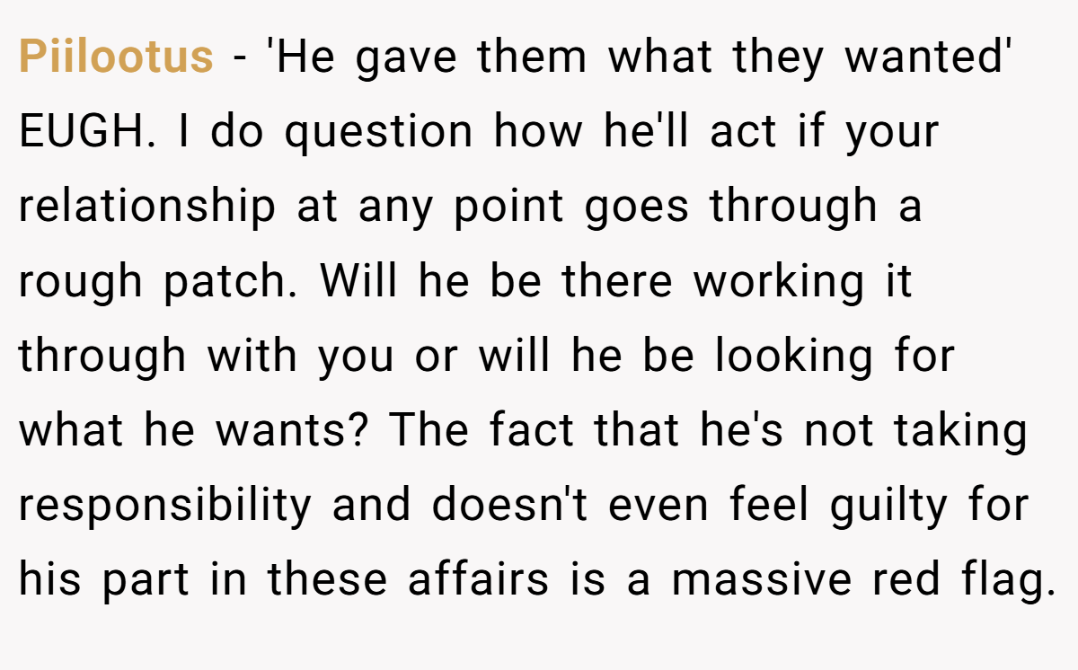Piilootus − 'He gave them what they wanted' EUGH. I do question how he'll act if your relationship at any point goes through a rough patch. Will he be there working it through with you or will he be looking for what he wants? The fact that he's not taking responsibility and doesn't even feel guilty for his part in these affairs is a massive red flag.