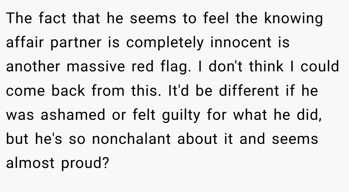 The fact that he seems to feel the knowing affair partner is completely innocent is another massive red flag. I don't think I could come back from this. It'd be different if he was ashamed or felt guilty for what he did, but he's so nonchalant about it and seems almost proud?