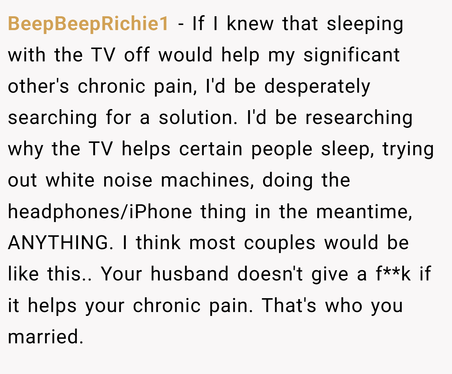 BeepBeepRichie1 − If I knew that sleeping with the TV off would help my significant other's chronic pain, I'd be desperately searching for a solution. I'd be researching why the TV helps certain people sleep, trying out white noise machines, doing the headphones/iPhone thing in the meantime, ANYTHING. I think most couples would be like this.. Your husband doesn't give a f**k if it helps your chronic pain. That's who you married.