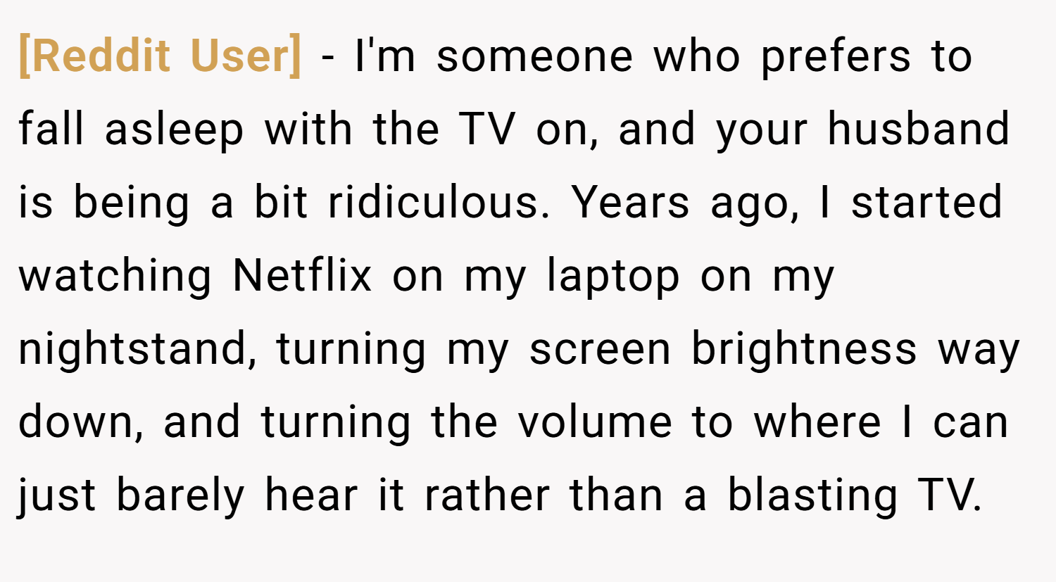 [Reddit User] − I'm someone who prefers to fall asleep with the TV on, and your husband is being a bit ridiculous. Years ago, I started watching Netflix on my laptop on my nightstand, turning my screen brightness way down, and turning the volume to where I can just barely hear it rather than a blasting TV.