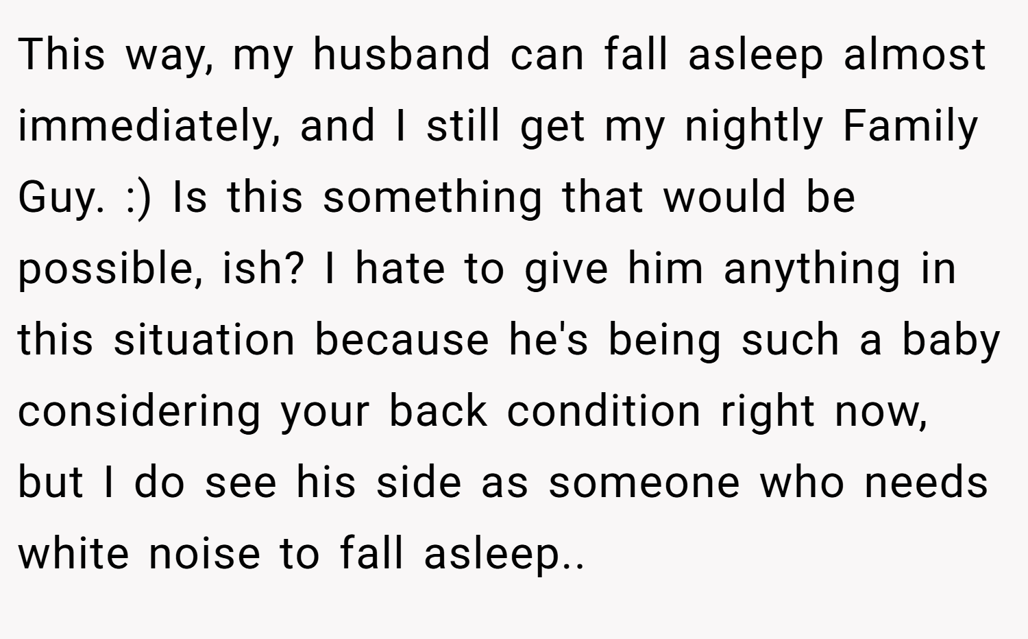 This way, my husband can fall asleep almost immediately, and I still get my nightly Family Guy. :) Is this something that would be possible, ish? I hate to give him anything in this situation because he's being such a baby considering your back condition right now, but I do see his side as someone who needs white noise to fall asleep..