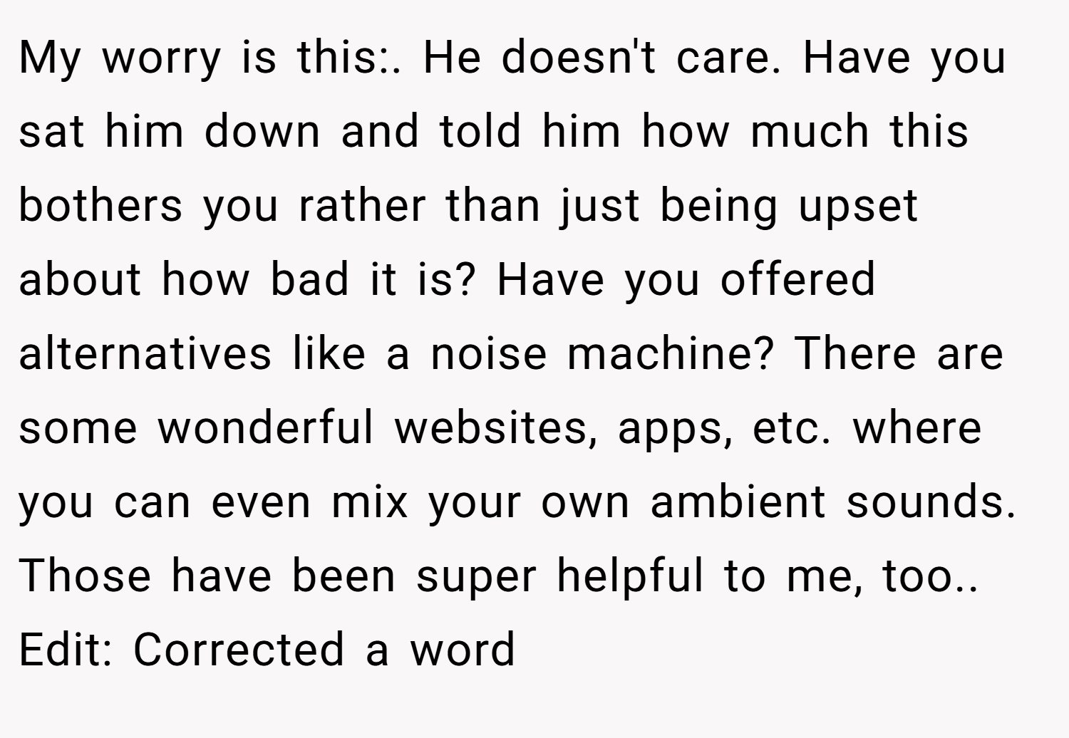 My worry is this:. He doesn't care. Have you sat him down and told him how much this bothers you rather than just being upset about how bad it is? Have you offered alternatives like a noise machine? There are some wonderful websites, apps, etc. where you can even mix your own ambient sounds. Those have been super helpful to me, too.. Edit: Corrected a word
