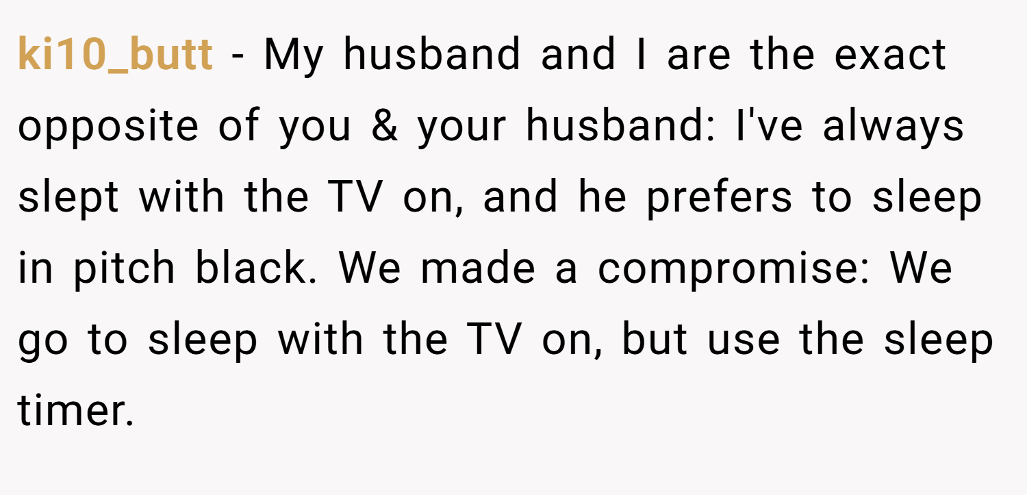ki10_butt − My husband and I are the exact opposite of you & your husband: I've always slept with the TV on, and he prefers to sleep in pitch black. We made a compromise: We go to sleep with the TV on, but use the sleep timer.