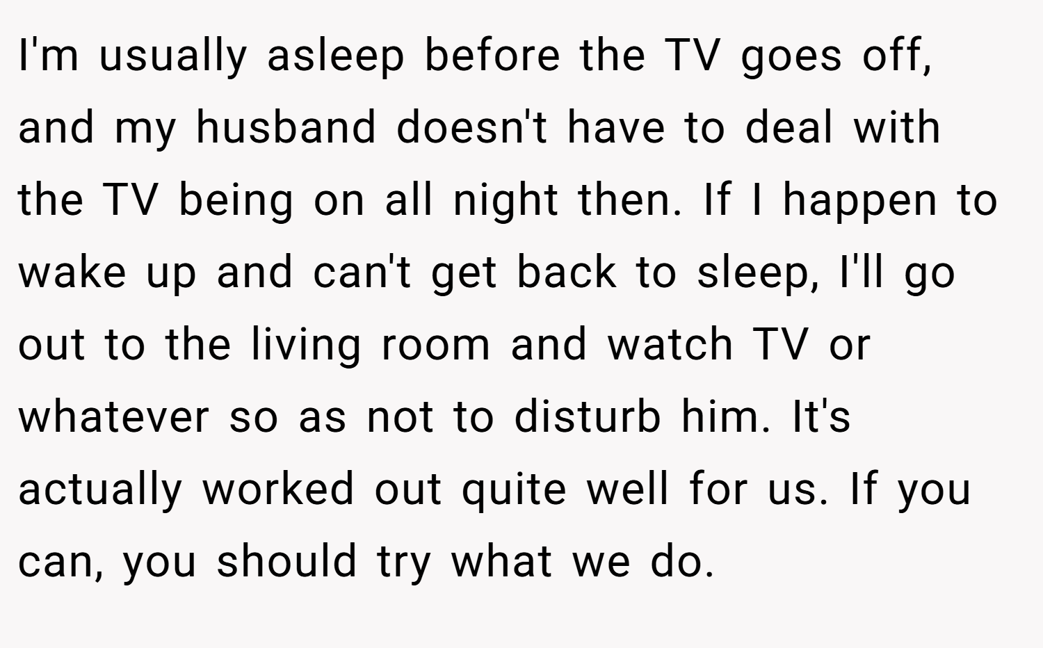 I'm usually asleep before the TV goes off, and my husband doesn't have to deal with the TV being on all night then. If I happen to wake up and can't get back to sleep, I'll go out to the living room and watch TV or whatever so as not to disturb him. It's actually worked out quite well for us. If you can, you should try what we do.