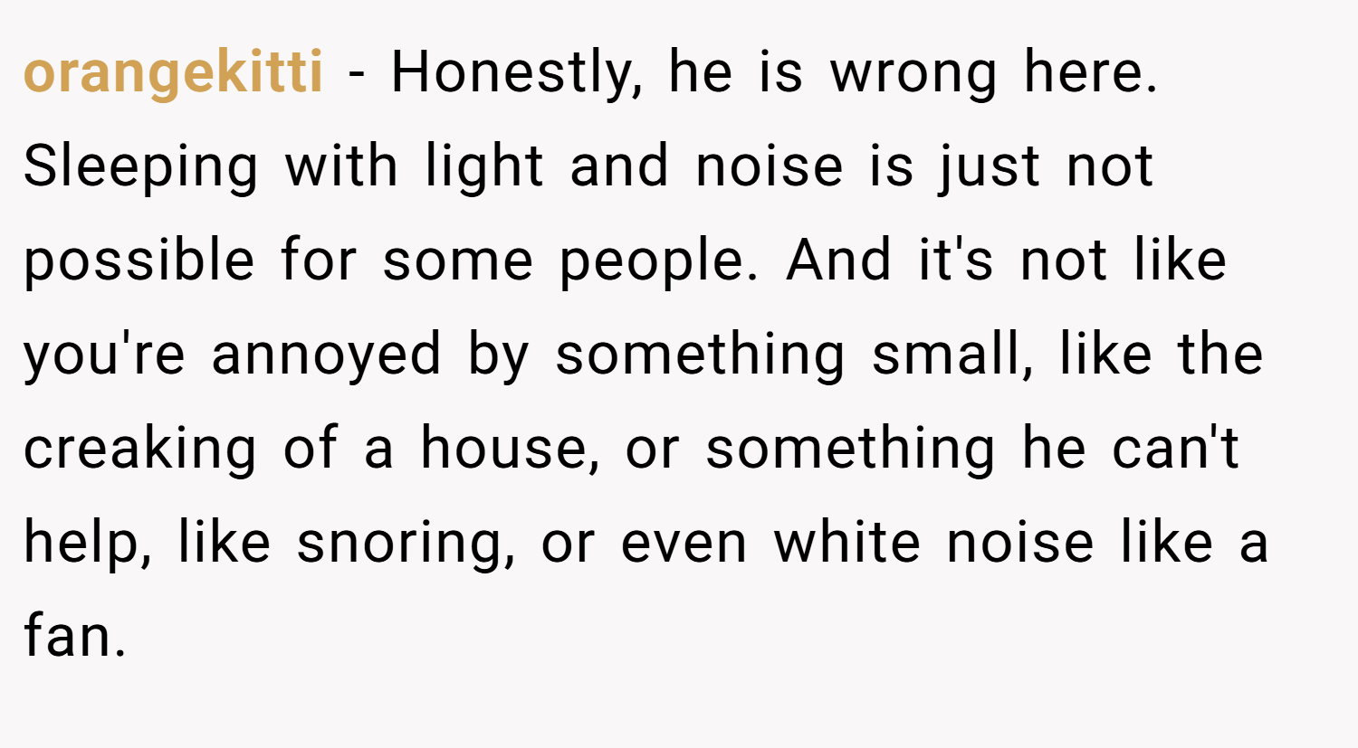 orangekitti − Honestly, he is wrong here. Sleeping with light and noise is just not possible for some people. And it's not like you're annoyed by something small, like the creaking of a house, or something he can't help, like snoring, or even white noise like a fan.