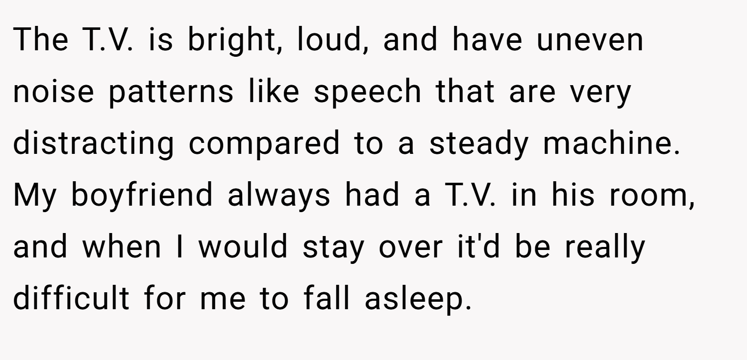 The T.V. is bright, loud, and have uneven noise patterns like speech that are very distracting compared to a steady machine. My boyfriend always had a T.V. in his room, and when I would stay over it'd be really difficult for me to fall asleep.
