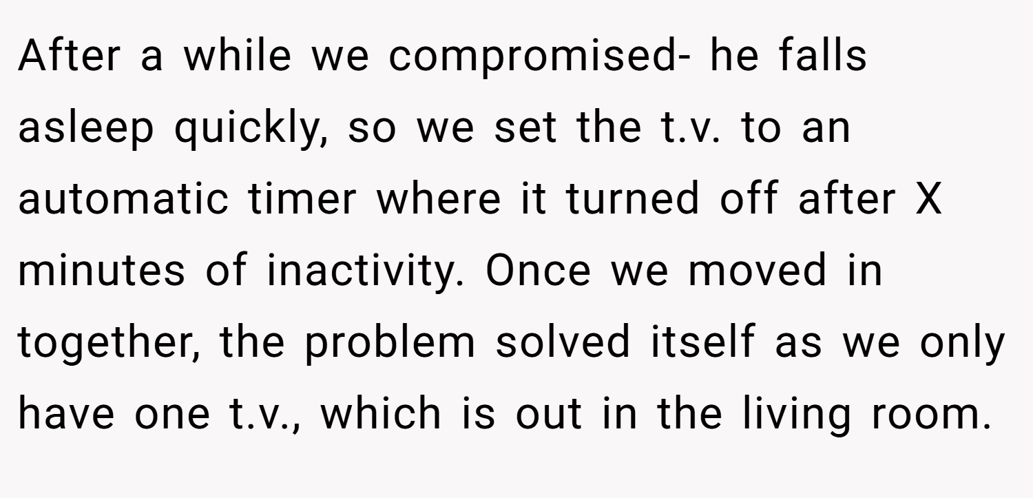 After a while we compromised- he falls asleep quickly, so we set the t.v. to an automatic timer where it turned off after X minutes of inactivity. Once we moved in together, the problem solved itself as we only have one t.v., which is out in the living room.