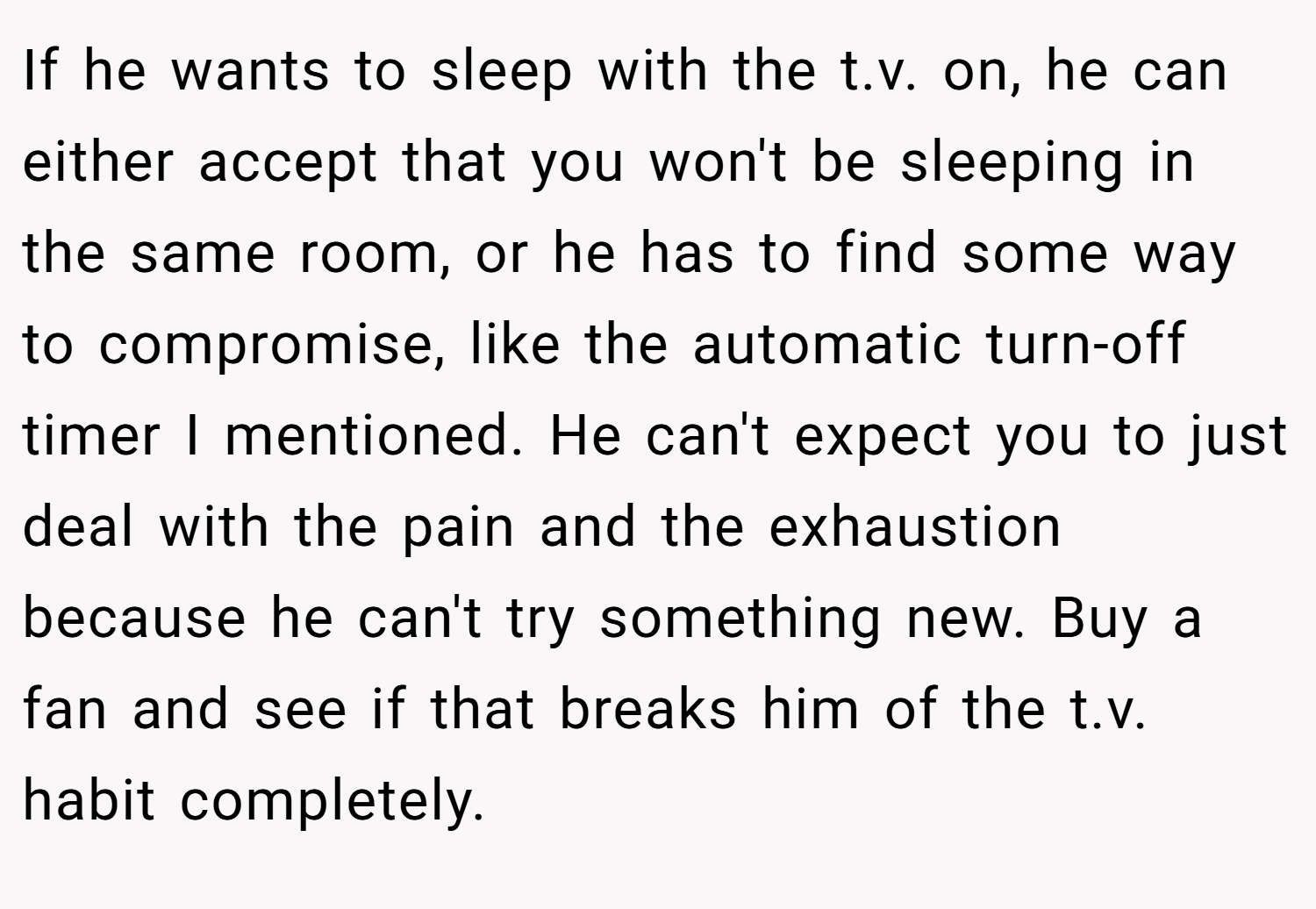 If he wants to sleep with the t.v. on, he can either accept that you won't be sleeping in the same room, or he has to find some way to compromise, like the automatic turn-off timer I mentioned. He can't expect you to just deal with the pain and the exhaustion because he can't try something new. Buy a fan and see if that breaks him of the t.v. habit completely.