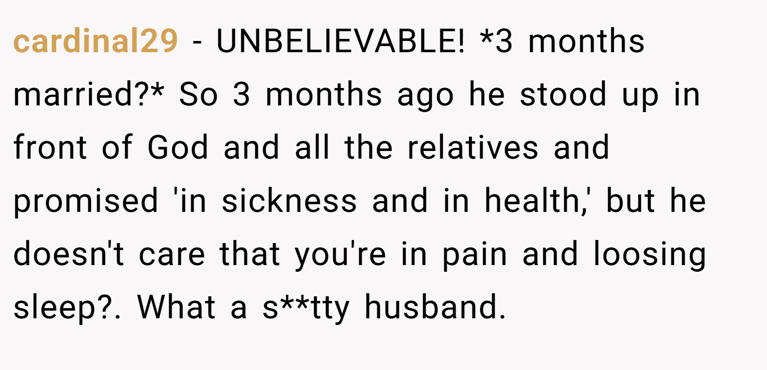 cardinal29 − UNBELIEVABLE! *3 months married?* So 3 months ago he stood up in front of God and all the relatives and promised 'in sickness and in health,' but he doesn't care that you're in pain and loosing sleep?. What a s**tty husband.