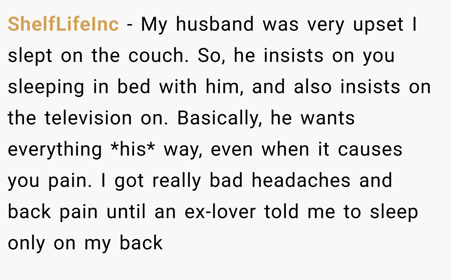 ShelfLifeInc − My husband was very upset I slept on the couch. So, he insists on you sleeping in bed with him, and also insists on the television on. Basically, he wants everything *his* way, even when it causes you pain. I got really bad headaches and back pain until an ex-lover told me to sleep only on my back