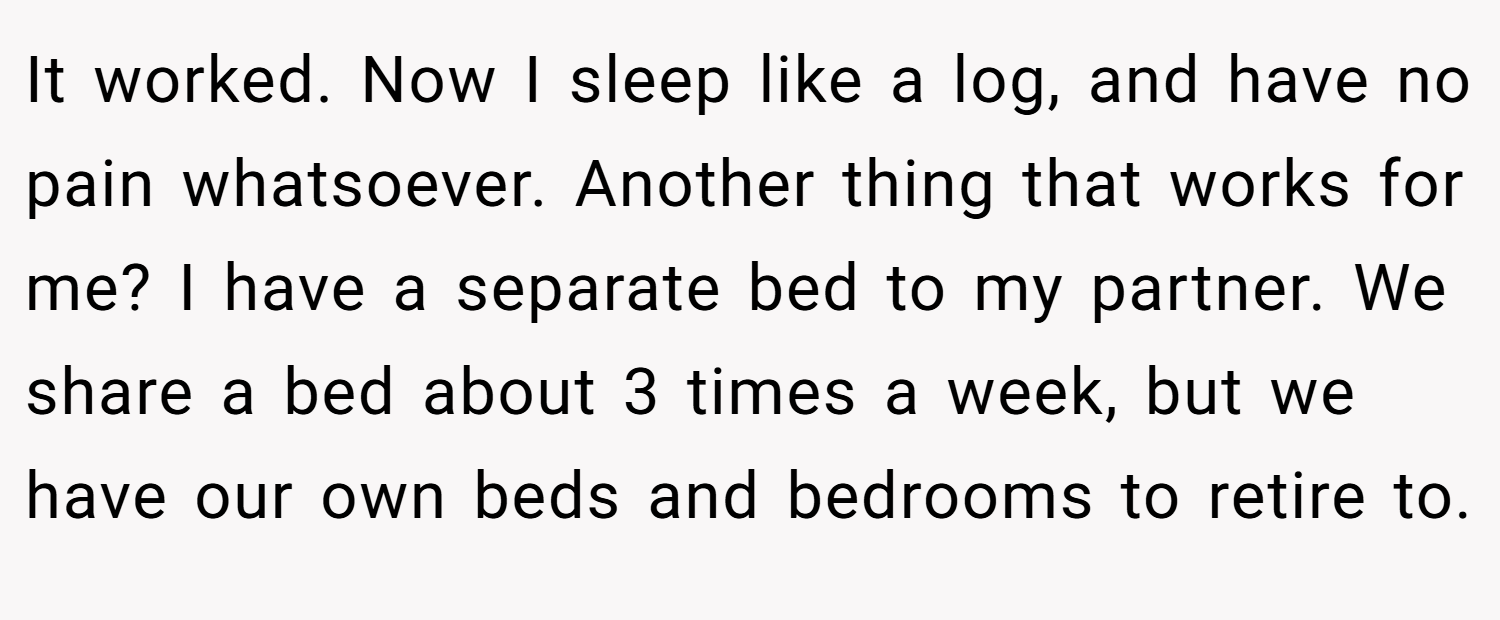 It worked. Now I sleep like a log, and have no pain whatsoever. Another thing that works for me? I have a separate bed to my partner. We share a bed about 3 times a week, but we have our own beds and bedrooms to retire to.