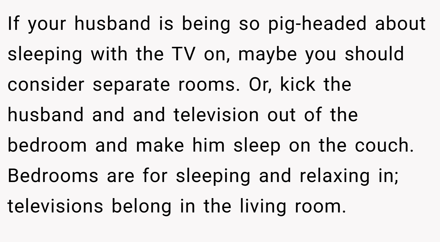 If your husband is being so pig-headed about sleeping with the TV on, maybe you should consider separate rooms. Or, kick the husband and and television out of the bedroom and make him sleep on the couch. Bedrooms are for sleeping and relaxing in; televisions belong in the living room.