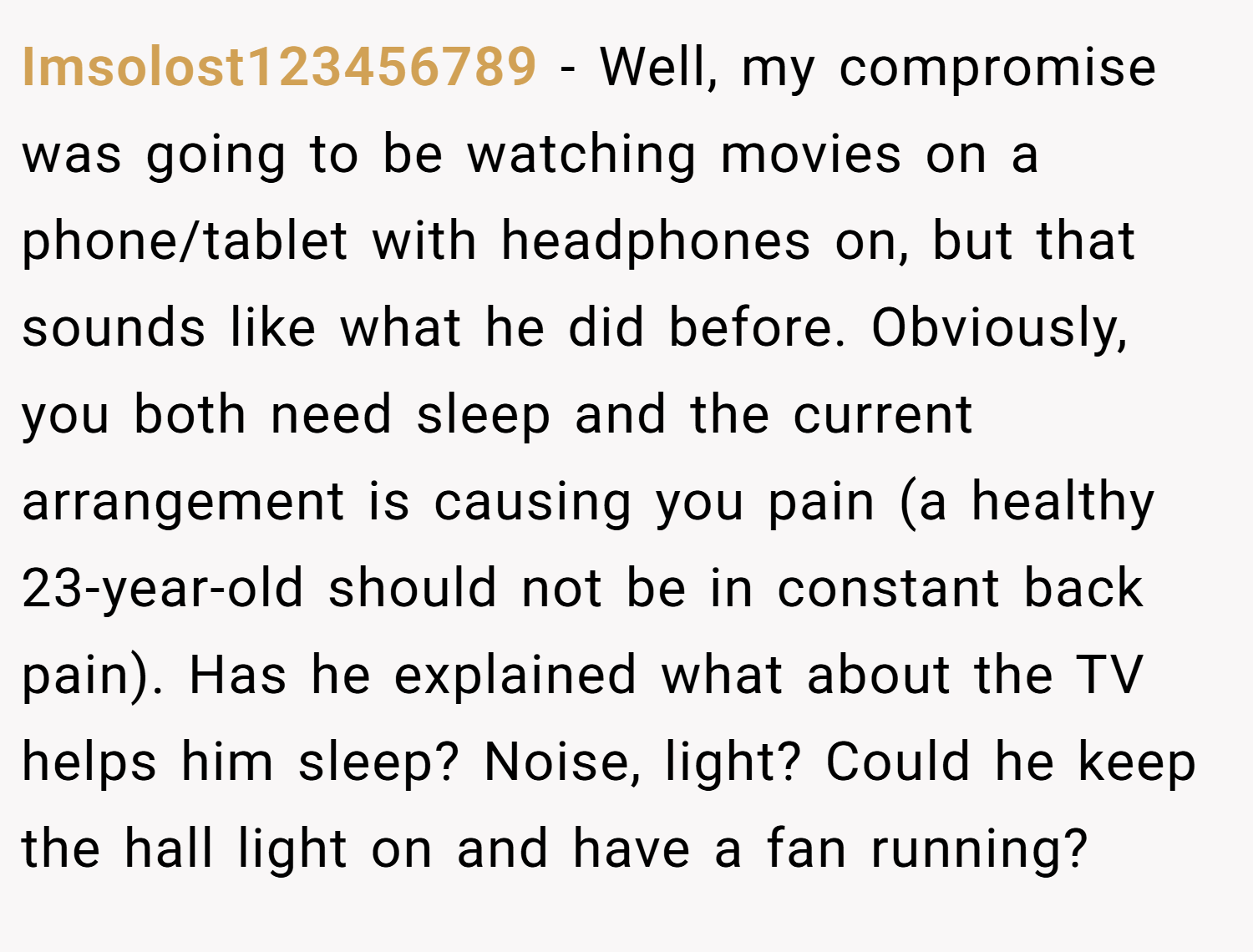 Imsolost123456789 − Well, my compromise was going to be watching movies on a phone/tablet with headphones on, but that sounds like what he did before. Obviously, you both need sleep and the current arrangement is causing you pain (a healthy 23-year-old should not be in constant back pain). Has he explained what about the TV helps him sleep? Noise, light? Could he keep the hall light on and have a fan running?