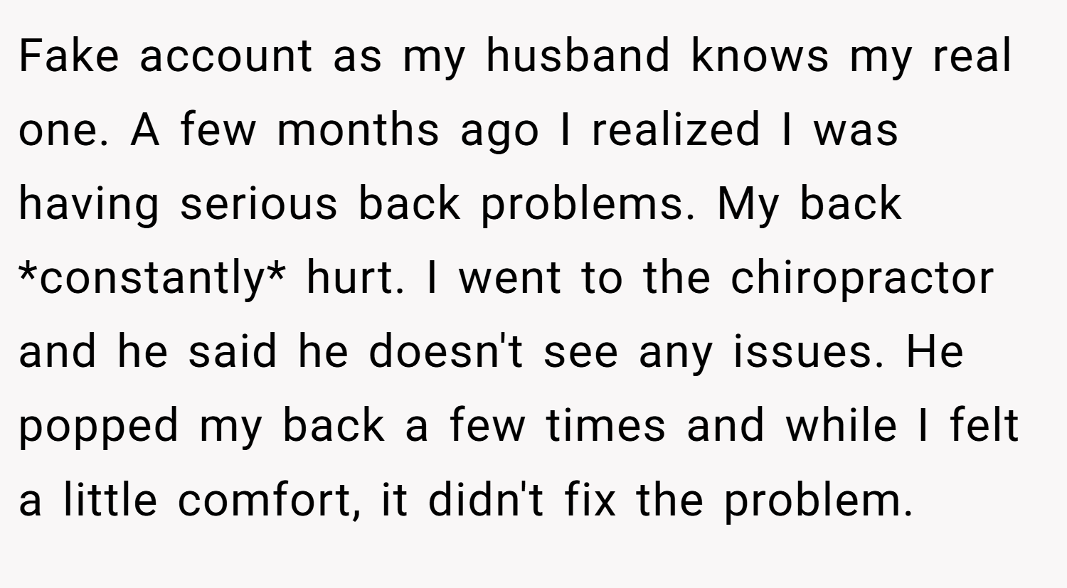 Fake account as my husband knows my real one. A few months ago I realized I was having serious back problems. My back *constantly* hurt. I went to the chiropractor and he said he doesn't see any issues. He popped my back a few times and while I felt a little comfort, it didn't fix the problem.