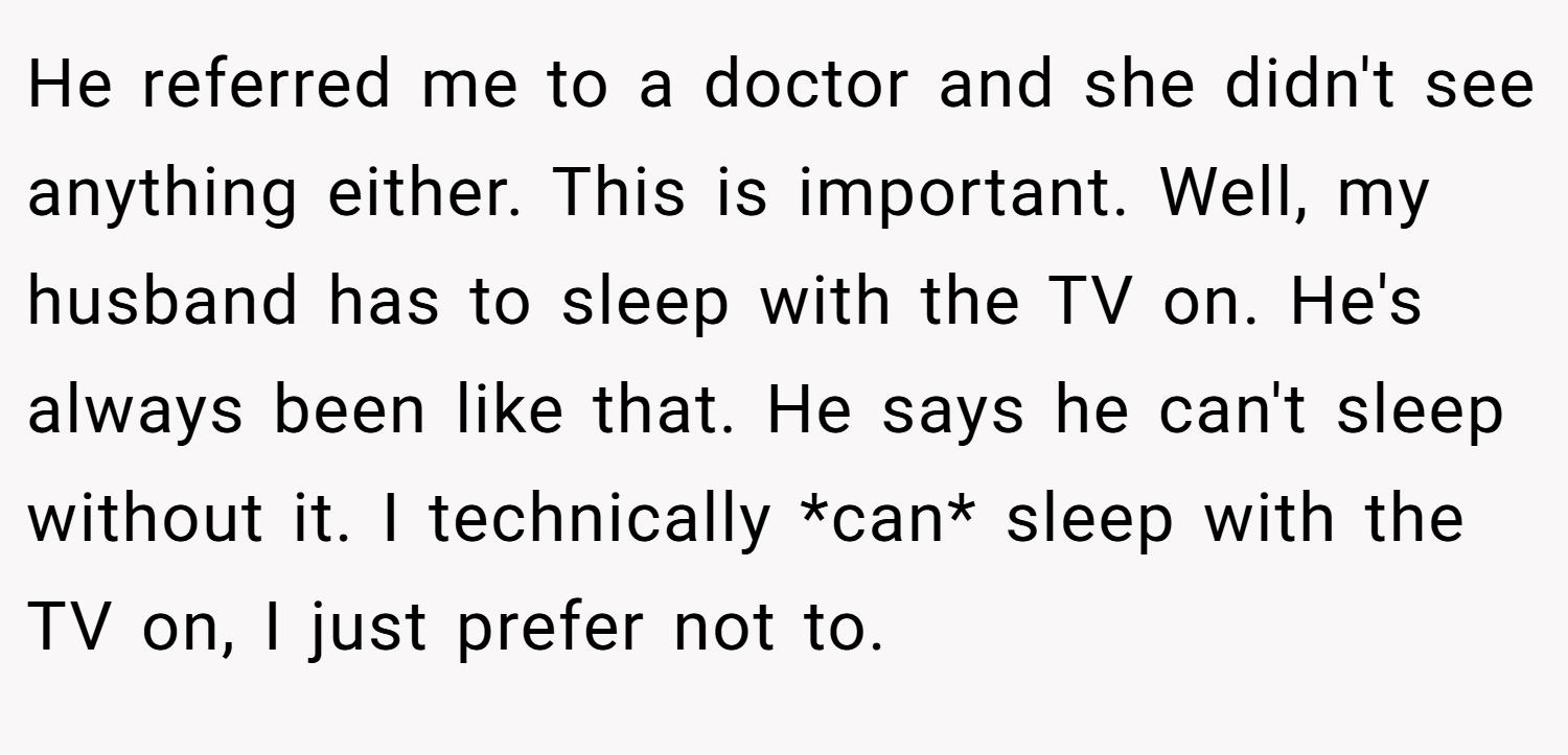 He referred me to a doctor and she didn't see anything either. This is important. Well, my husband has to sleep with the TV on. He's always been like that. He says he can't sleep without it. I technically *can* sleep with the TV on, I just prefer not to.