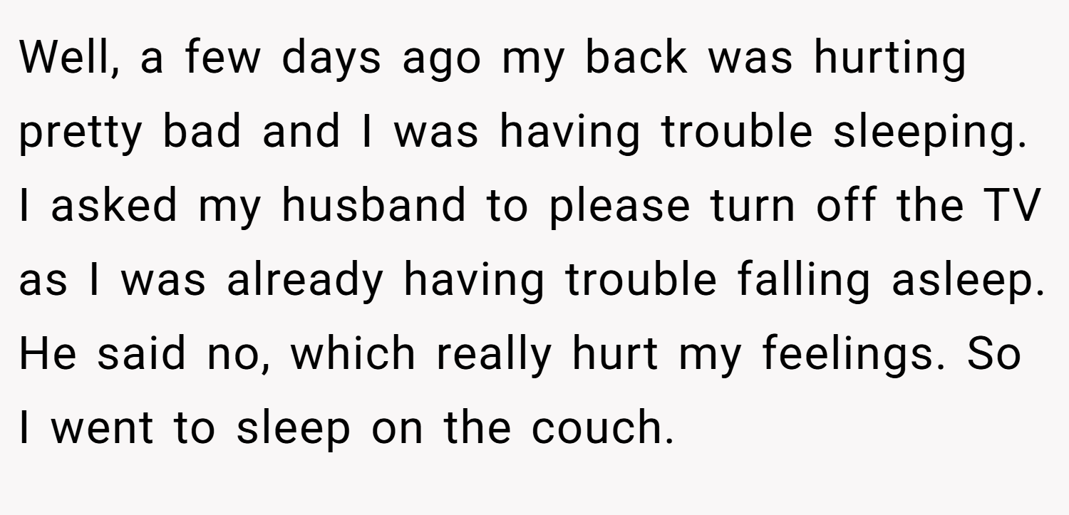 Well, a few days ago my back was hurting pretty bad and I was having trouble sleeping. I asked my husband to please turn off the TV as I was already having trouble falling asleep. He said no, which really hurt my feelings. So I went to sleep on the couch.